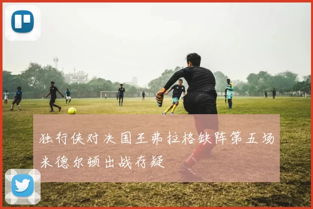 独行侠对决国王弗拉格缺阵第五场米德尔顿出战存疑
