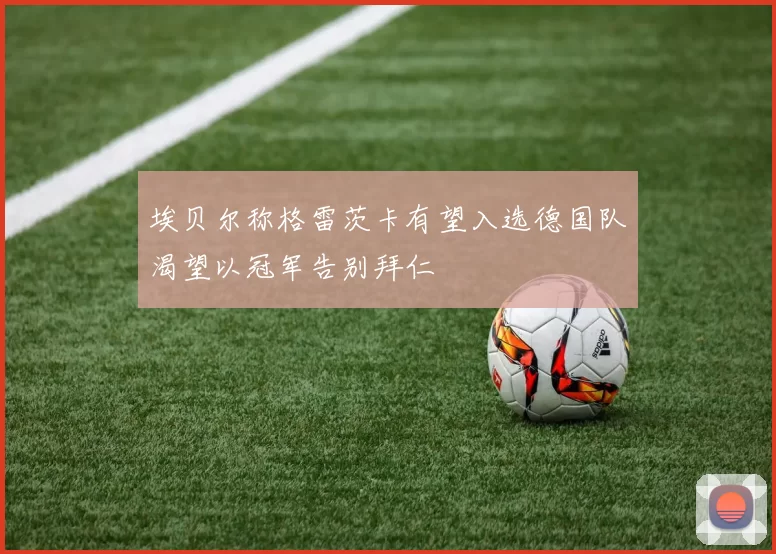 埃贝尔称格雷茨卡有望入选德国队渴望以冠军告别拜仁