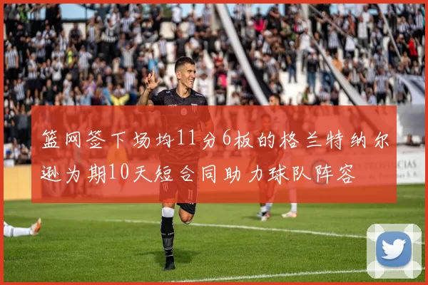 篮网签下场均11分6板的格兰特纳尔逊为期10天短合同助力球队阵容
