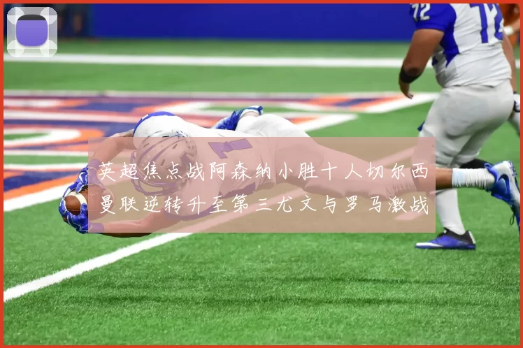 英超焦点战阿森纳小胜十人切尔西曼联逆转升至第三尤文与罗马激战平局