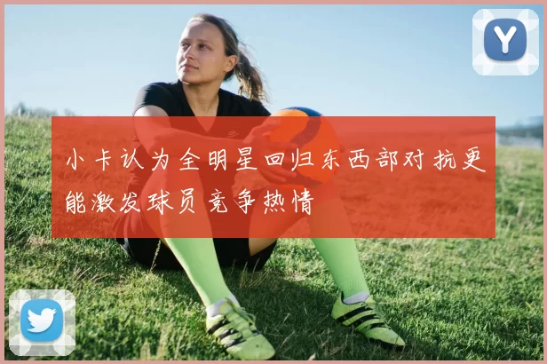 小卡认为全明星回归东西部对抗更能激发球员竞争热情