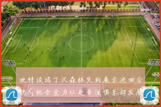 坎特谈诺丁汉森林失利表示次回合仍有机会全力以赴专注俱乐部发展