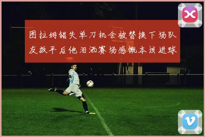 图拉姆错失单刀机会被替换下场队友扳平后他泪洒赛场感慨本该进球