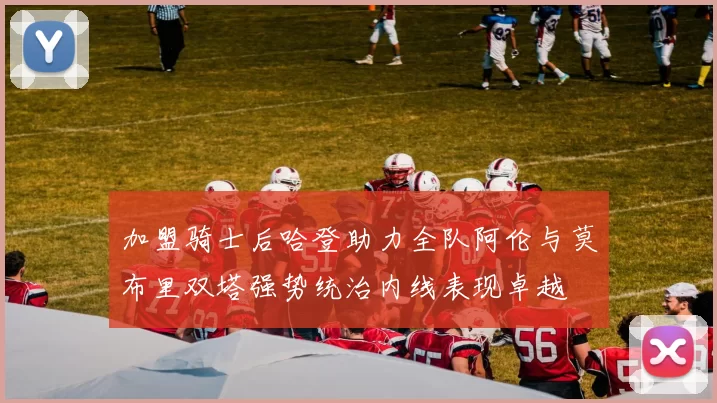加盟骑士后哈登助力全队阿伦与莫布里双塔强势统治内线表现卓越