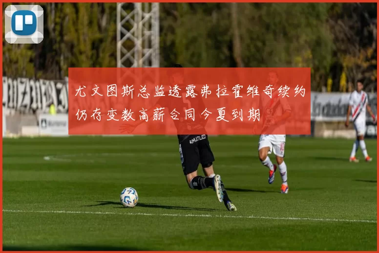 尤文图斯总监透露弗拉霍维奇续约仍存变数高薪合同今夏到期