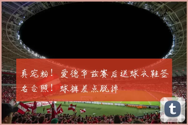 真宠粉！爱德华兹赛后送球衣鞋签名合照！球裤差点脱掉