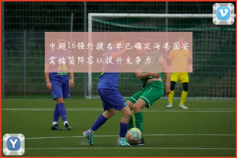中超16强外援名单已确定海港国安需精简阵容以提升竞争力
