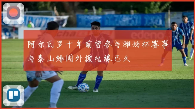 阿尔瓦罗十年前曾参与潍坊杯赛事与泰山绯闻外援结缘已久