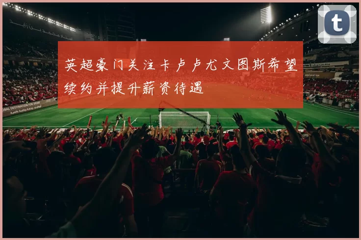 英超豪门关注卡卢卢尤文图斯希望续约并提升薪资待遇