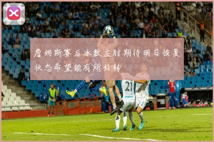 詹姆斯赛后冰敷左肘期待明日恢复状态希望能有所好转