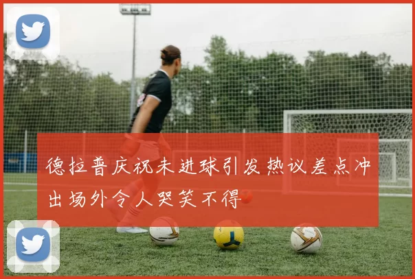 德拉普庆祝未进球引发热议差点冲出场外令人哭笑不得