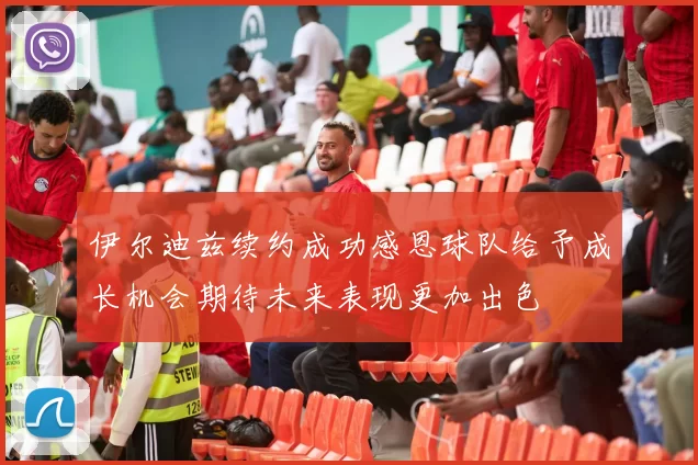 伊尔迪兹续约成功感恩球队给予成长机会期待未来表现更加出色