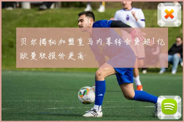 贝尔揭秘加盟皇马内幕转会费超1亿欧曼联报价更高