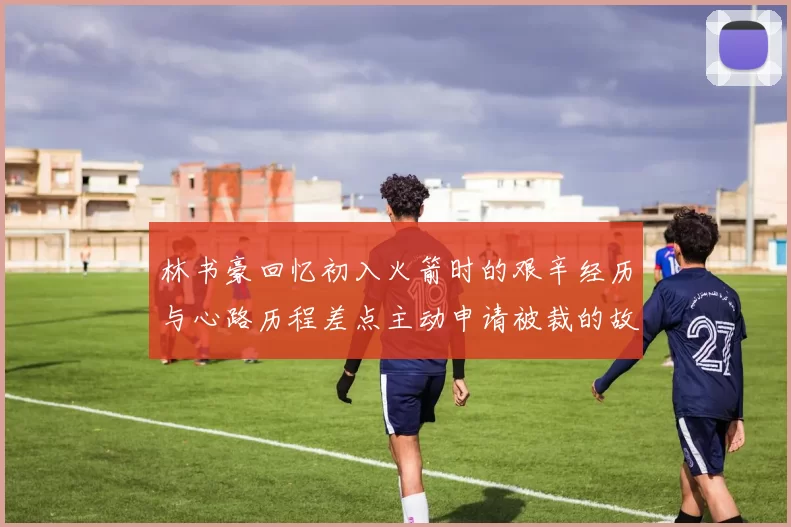 林书豪回忆初入火箭时的艰辛经历与心路历程差点主动申请被裁的故事