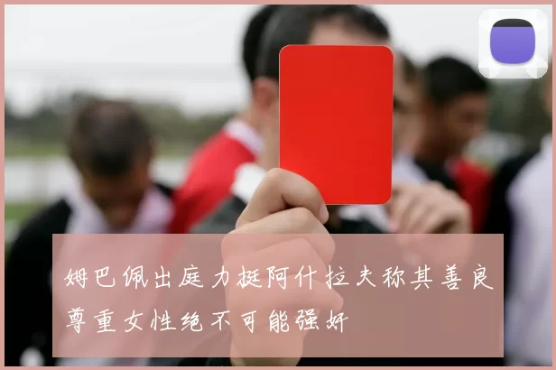 姆巴佩出庭力挺阿什拉夫称其善良尊重女性绝不可能强奸